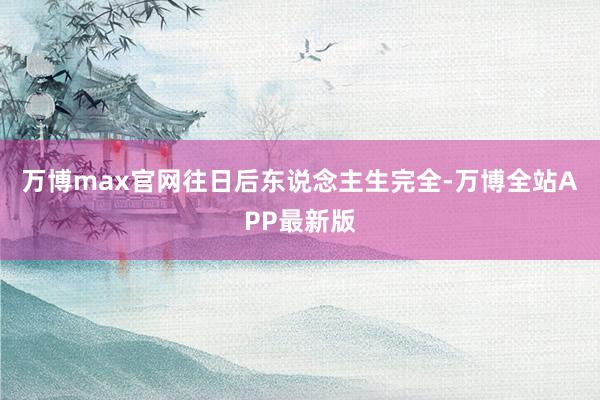 万博max官网往日后东说念主生完全-万博全站APP最新版