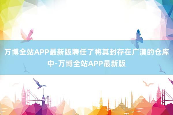 万博全站APP最新版聘任了将其封存在广漠的仓库中-万博全站APP最新版