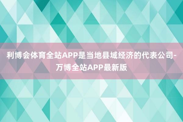 利博会体育全站APP是当地县域经济的代表公司-万博全站APP最新版