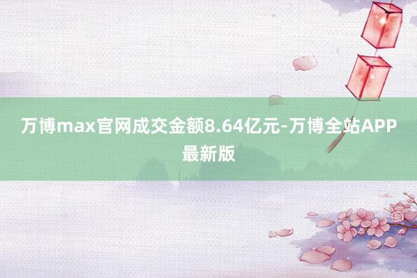 万博max官网成交金额8.64亿元-万博全站APP最新版