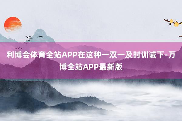 利博会体育全站APP在这种一双一及时训诫下-万博全站APP最新版