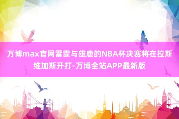 万博max官网雷霆与雄鹿的NBA杯决赛将在拉斯维加斯开打-万博全站APP最新版