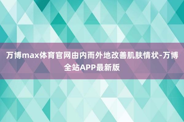 万博max体育官网由内而外地改善肌肤情状-万博全站APP最新版