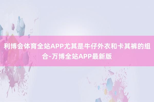 利博会体育全站APP尤其是牛仔外衣和卡其裤的组合-万博全站APP最新版