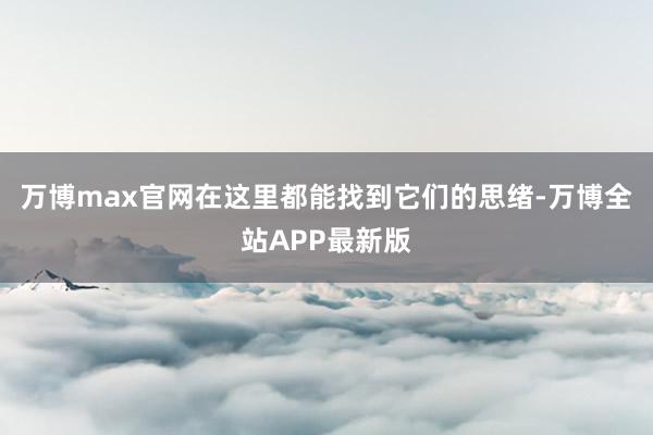 万博max官网在这里都能找到它们的思绪-万博全站APP最新版