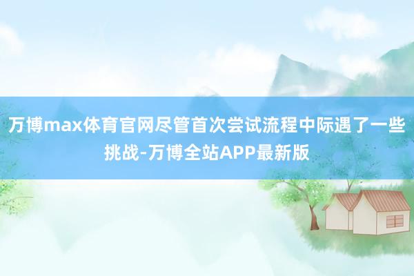 万博max体育官网尽管首次尝试流程中际遇了一些挑战-万博全站APP最新版