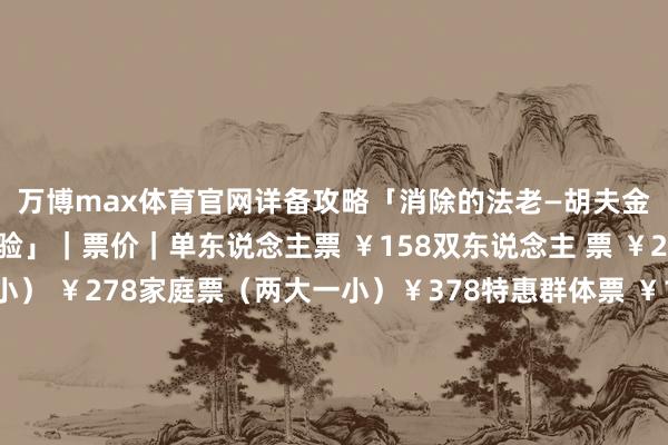 万博max体育官网详备攻略「消除的法老—胡夫金字塔千里浸式探索体验」｜票价｜单东说念主票 ￥158双东说念主 票 ￥298家庭票（一大一小） ￥278家庭票（两大一小）￥378特惠群体票 ￥128特惠票适用东说念主群：凭涵养证、学生证、老东说念主卡、残疾证等有用证件｜购票神情｜扫描上方流畅即可购票-万博全站APP最新版