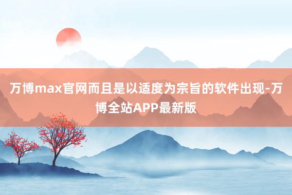 万博max官网而且是以适度为宗旨的软件出现-万博全站APP最新版