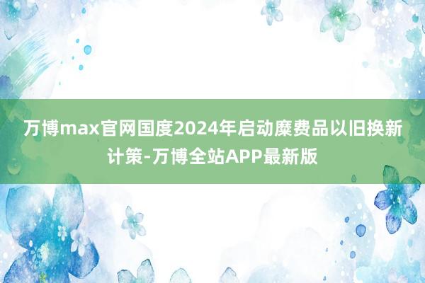 万博max官网　　国度2024年启动糜费品以旧换新计策-万博全站APP最新版