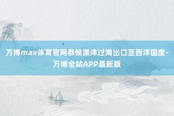 万博max体育官网恭候漂洋过海出口至西洋国度-万博全站APP最新版