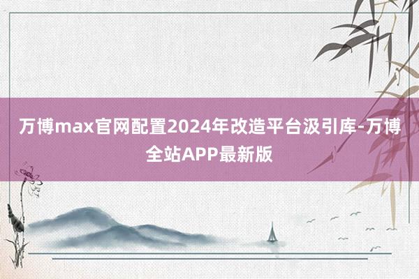 万博max官网配置2024年改造平台汲引库-万博全站APP最新版