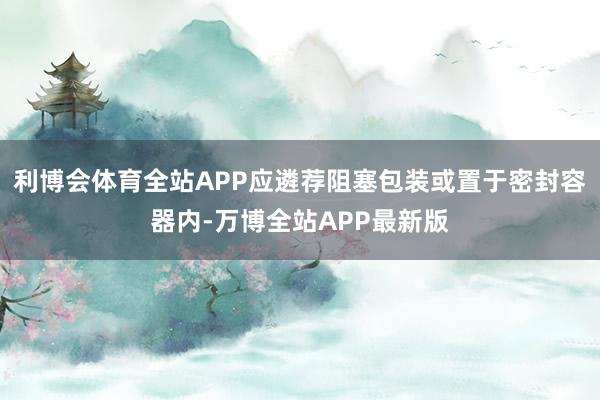 利博会体育全站APP应遴荐阻塞包装或置于密封容器内-万博全站APP最新版