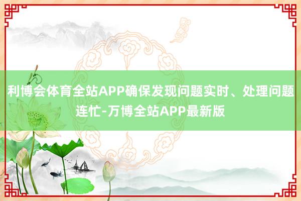 利博会体育全站APP确保发现问题实时、处理问题连忙-万博全站APP最新版