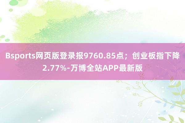 Bsports网页版登录报9760.85点；创业板指下降2.77%-万博全站APP最新版