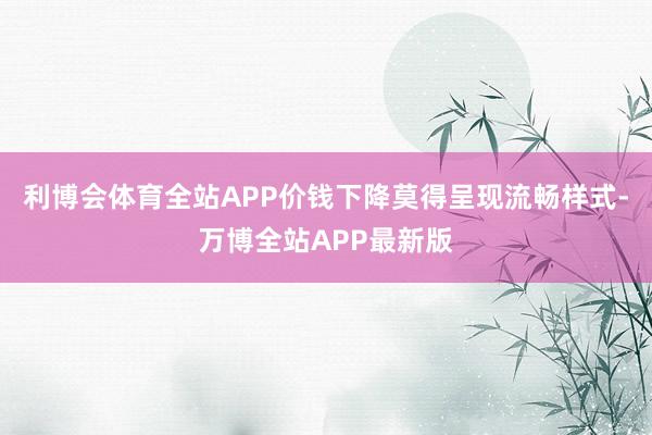 利博会体育全站APP价钱下降莫得呈现流畅样式-万博全站APP最新版