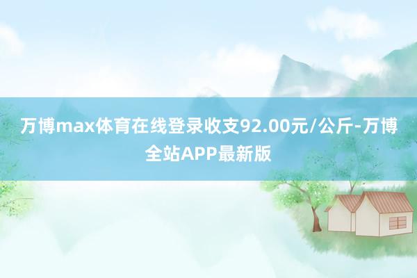 万博max体育在线登录收支92.00元/公斤-万博全站APP最新版