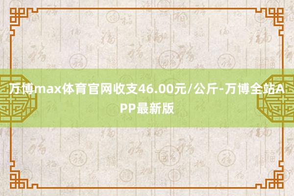 万博max体育官网收支46.00元/公斤-万博全站APP最新版