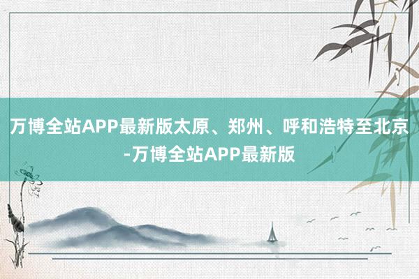 万博全站APP最新版太原、郑州、呼和浩特至北京-万博全站APP最新版