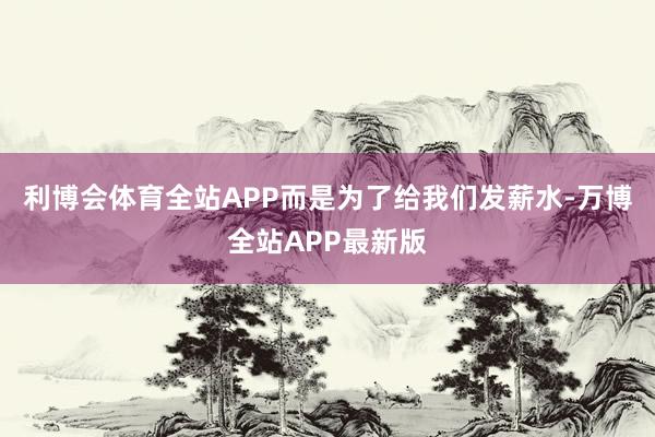 利博会体育全站APP而是为了给我们发薪水-万博全站APP最新版