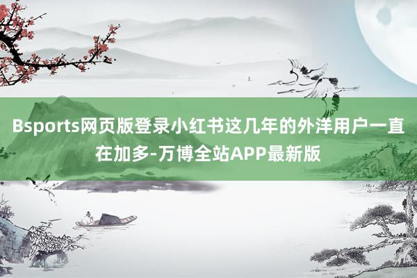 Bsports网页版登录小红书这几年的外洋用户一直在加多-万博全站APP最新版