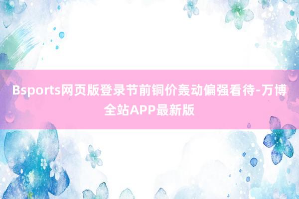 Bsports网页版登录节前铜价轰动偏强看待-万博全站APP最新版