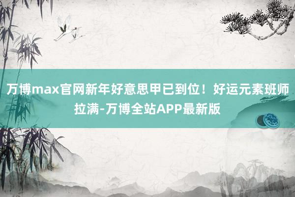 万博max官网新年好意思甲已到位！好运元素班师拉满-万博全站APP最新版