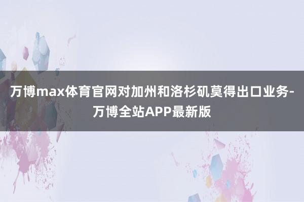 万博max体育官网对加州和洛杉矶莫得出口业务-万博全站APP最新版