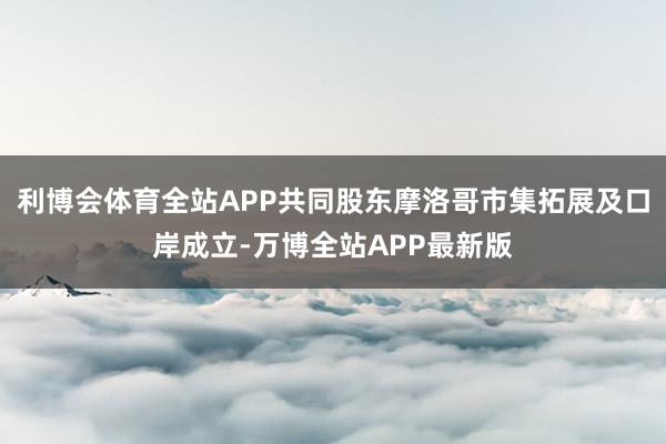 利博会体育全站APP共同股东摩洛哥市集拓展及口岸成立-万博全站APP最新版