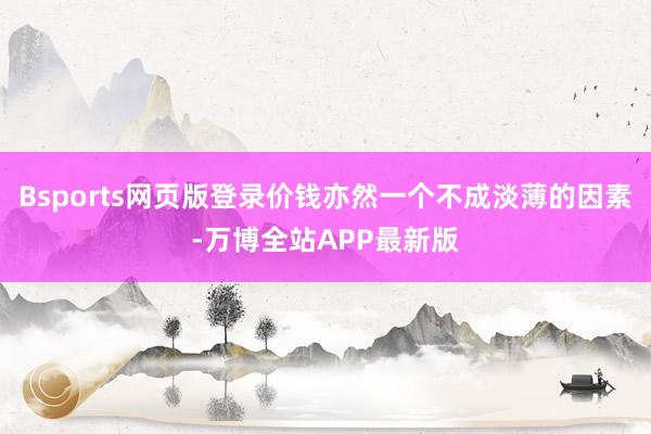 Bsports网页版登录价钱亦然一个不成淡薄的因素-万博全站APP最新版