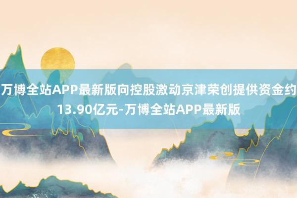 万博全站APP最新版向控股激动京津荣创提供资金约13.90亿元-万博全站APP最新版