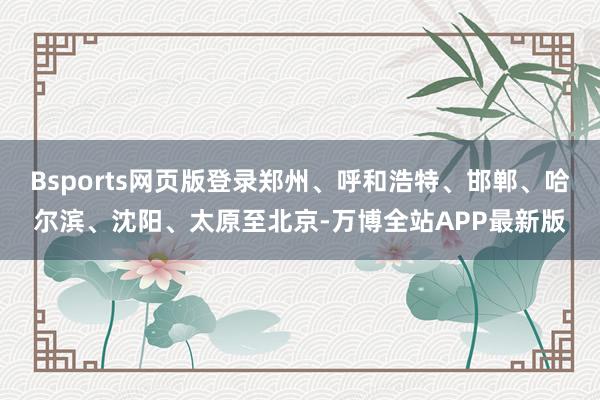 Bsports网页版登录郑州、呼和浩特、邯郸、哈尔滨、沈阳、太原至北京-万博全站APP最新版