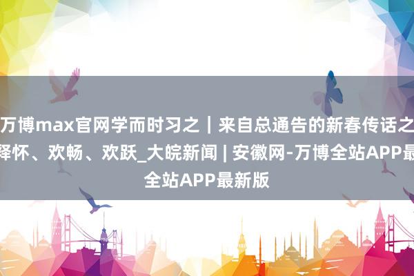 万博max官网学而时习之｜来自总通告的新春传话之四：释怀、欢畅、欢跃_大皖新闻 | 安徽网-万博全站APP最新版