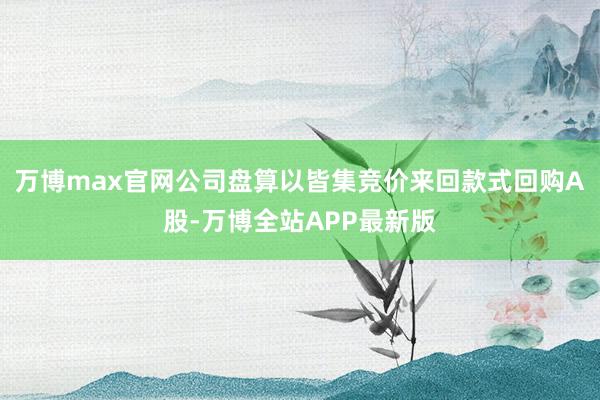 万博max官网公司盘算以皆集竞价来回款式回购A股-万博全站APP最新版