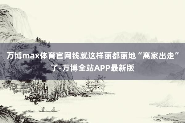 万博max体育官网钱就这样丽都丽地“离家出走”了-万博全站APP最新版