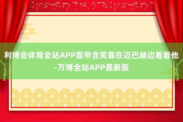 利博会体育全站APP面带含笑靠在迈巴赫边看着他-万博全站APP最新版