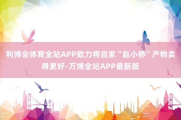 利博会体育全站APP致力将自家“赵小桥”产物卖得更好-万博全站APP最新版