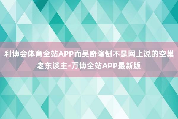 利博会体育全站APP而吴奇隆倒不是网上说的空巢老东谈主-万博全站APP最新版