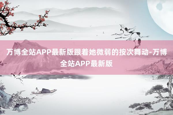 万博全站APP最新版跟着她微弱的按次舞动-万博全站APP最新版