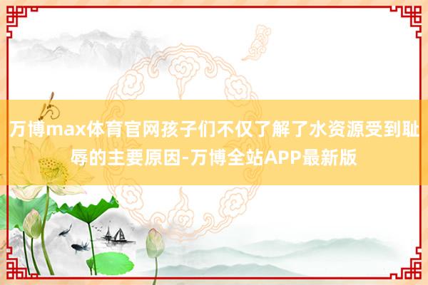 万博max体育官网孩子们不仅了解了水资源受到耻辱的主要原因-万博全站APP最新版