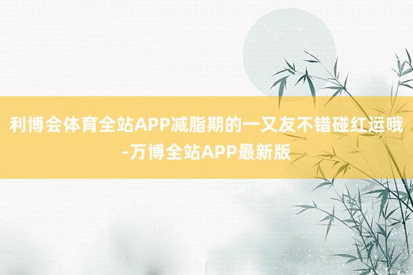 利博会体育全站APP减脂期的一又友不错碰红运哦-万博全站APP最新版