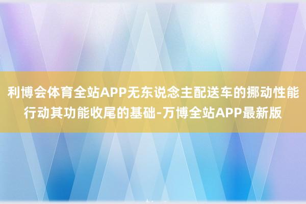 利博会体育全站APP无东说念主配送车的挪动性能行动其功能收尾的基础-万博全站APP最新版