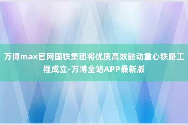 万博max官网国铁集团将优质高效鼓动重心铁路工程成立-万博全站APP最新版