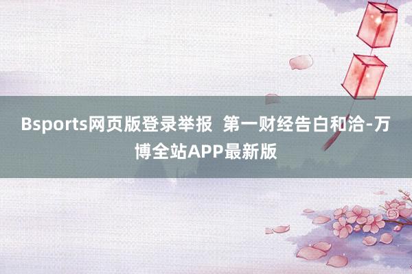 Bsports网页版登录举报  第一财经告白和洽-万博全站APP最新版