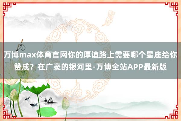 万博max体育官网你的厚谊路上需要哪个星座给你赞成？在广袤的银河里-万博全站APP最新版