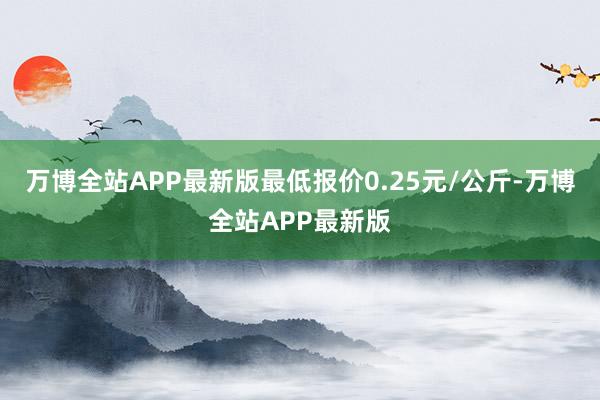 万博全站APP最新版最低报价0.25元/公斤-万博全站APP最新版