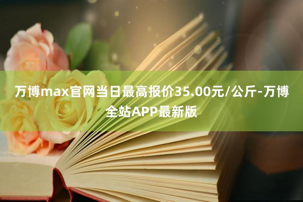 万博max官网当日最高报价35.00元/公斤-万博全站APP最新版