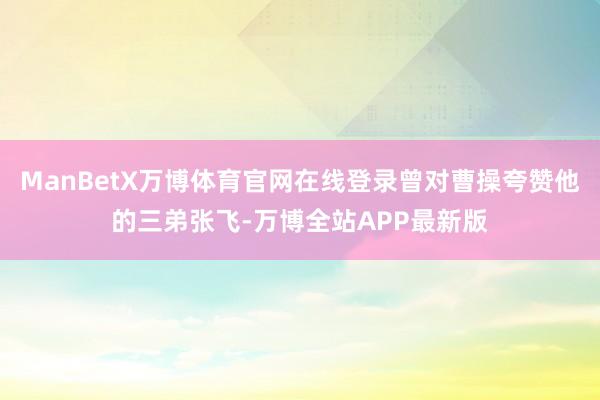ManBetX万博体育官网在线登录曾对曹操夸赞他的三弟张飞-万博全站APP最新版