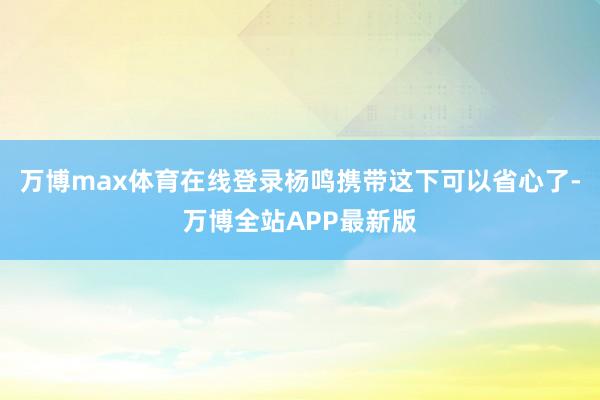 万博max体育在线登录杨鸣携带这下可以省心了-万博全站APP最新版