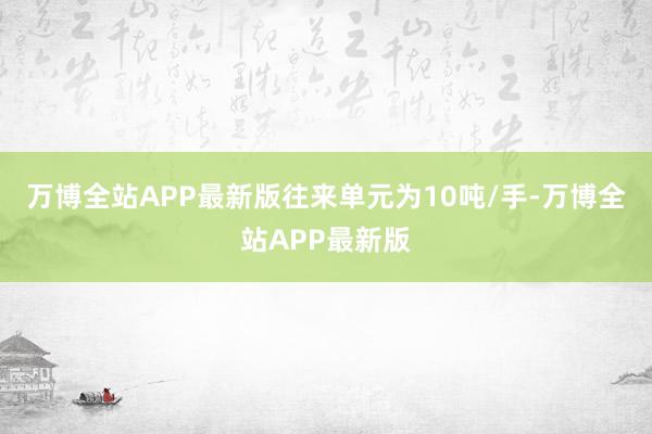 万博全站APP最新版往来单元为10吨/手-万博全站APP最新版