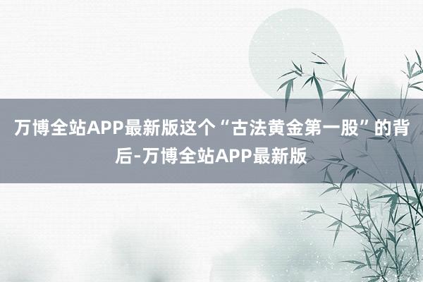 万博全站APP最新版这个“古法黄金第一股”的背后-万博全站APP最新版